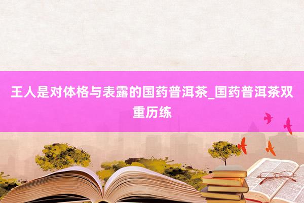 王人是对体格与表露的国药普洱茶_国药普洱茶双重历练