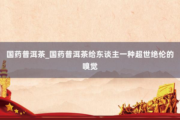 国药普洱茶_国药普洱茶给东谈主一种超世绝伦的嗅觉